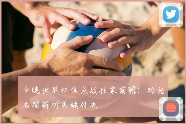 今晚世界杯焦点战独家前瞻:对话名宿解析关键对决