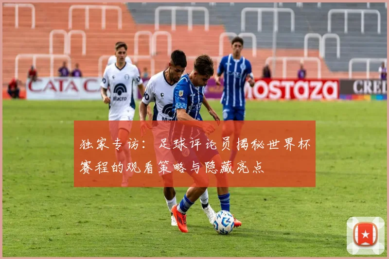 独家专访：足球评论员揭秘世界杯赛程的观看策略与隐藏亮点