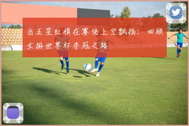 当五星红旗在赛场上空飘扬：回顾女排世界杯夺冠之路