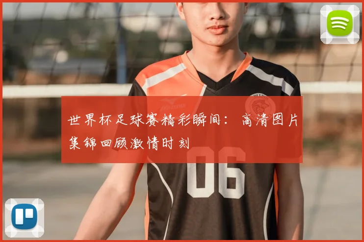 世界杯足球赛精彩瞬间:高清图片集锦回顾激情时刻