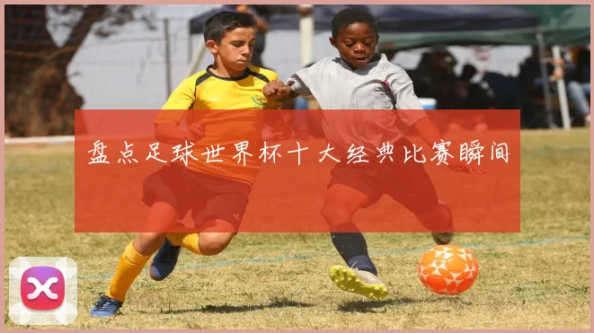 盘点足球世界杯十大经典比赛瞬间