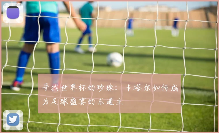 寻找世界杯的珍珠：卡塔尔如何成为足球盛宴的东道主