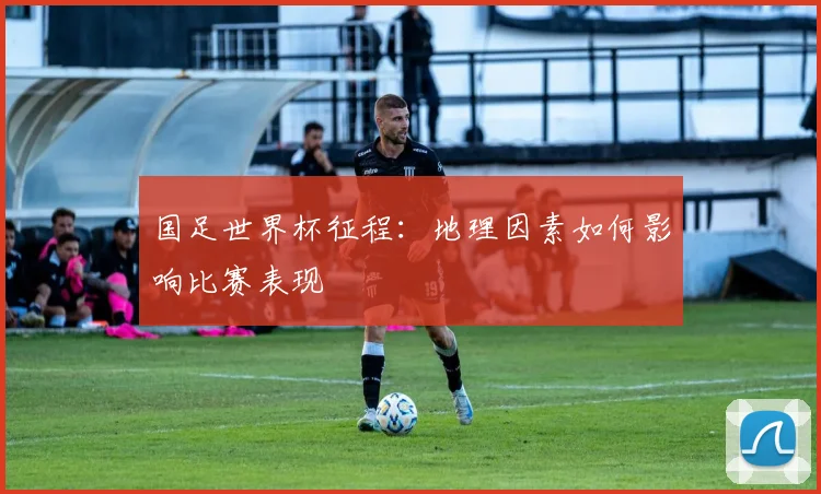 国足世界杯征程:地理因素如何影响比赛表现