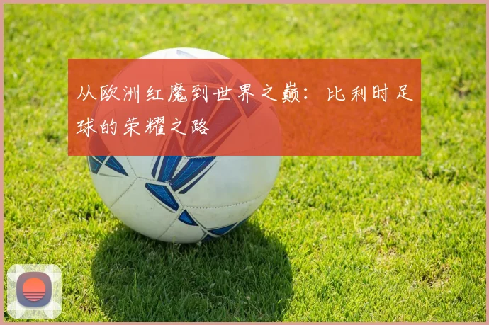 从欧洲红魔到世界之巅:比利时足球的荣耀之路