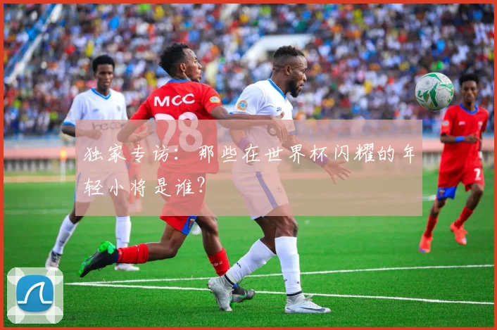 独家专访:那些在世界杯闪耀的年轻小将是谁?