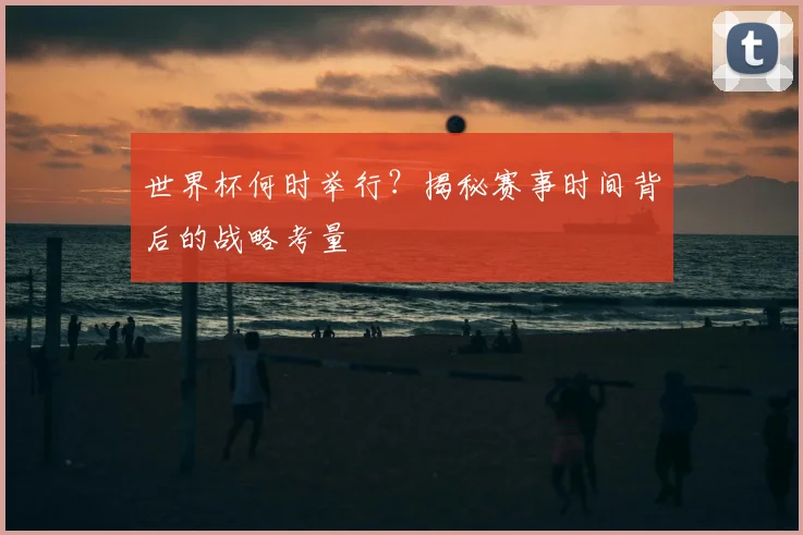 世界杯何时举行？揭秘赛事时间背后的战略考量