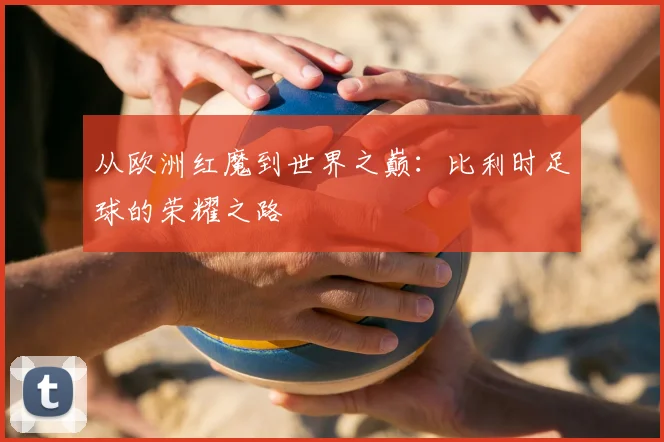 从欧洲红魔到世界之巅：比利时足球的荣耀之路