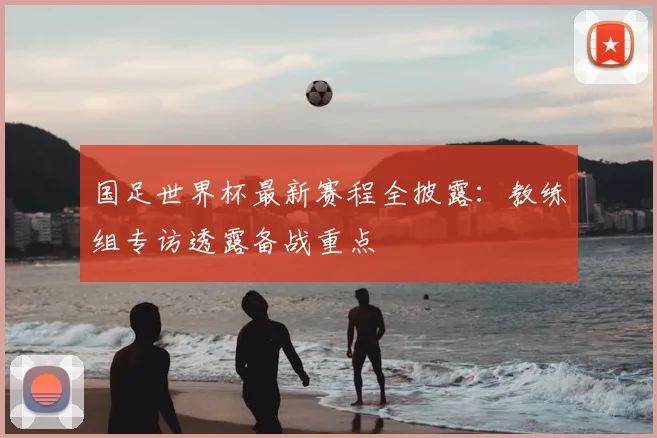 国足世界杯最新赛程全披露:教练组专访透露备战重点