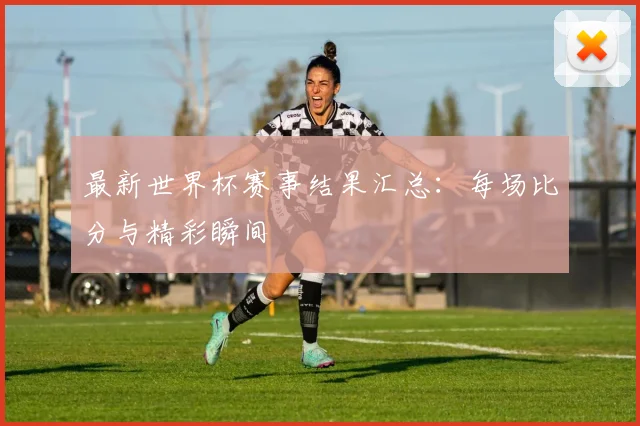 最新世界杯赛事结果汇总：每场比分与精彩瞬间