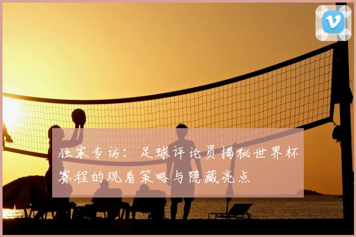 独家专访:足球评论员揭秘世界杯赛程的观看策略与隐藏亮点