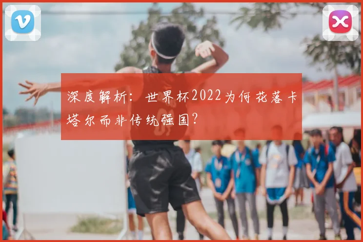 深度解析:世界杯2022为何花落卡塔尔而非传统强国?