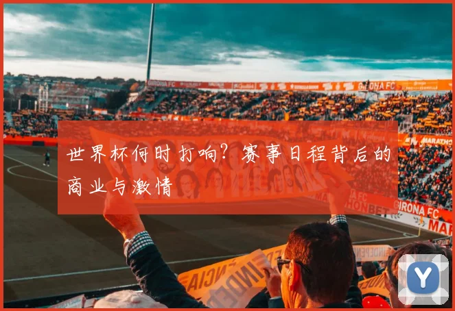 世界杯何时打响?赛事日程背后的商业与激情